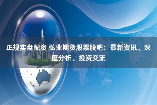 正规实盘配资 弘业期货股票股吧：最新资讯、深度分析、投资交流