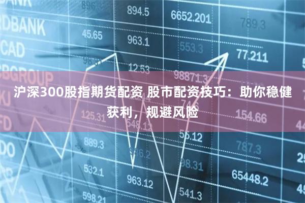 沪深300股指期货配资 股市配资技巧：助你稳健获利，规避风险