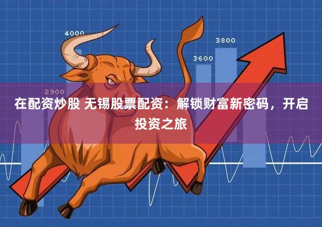 在配资炒股 无锡股票配资：解锁财富新密码，开启投资之旅