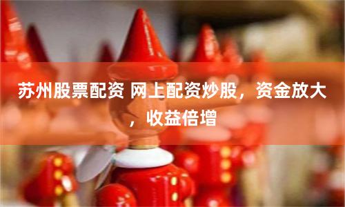 苏州股票配资 网上配资炒股，资金放大，收益倍增