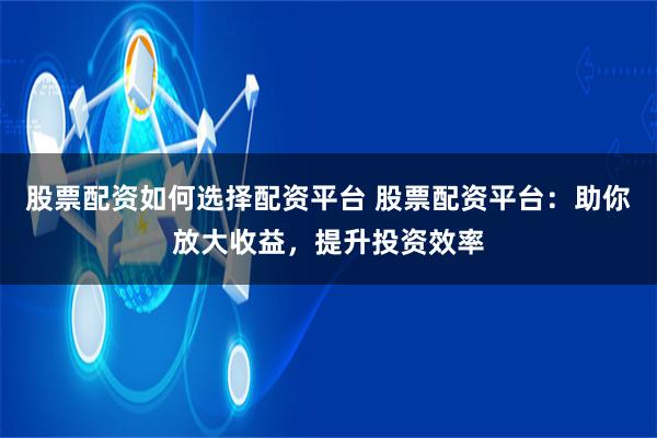 股票配资如何选择配资平台 股票配资平台：助你放大收益，提升投资效率
