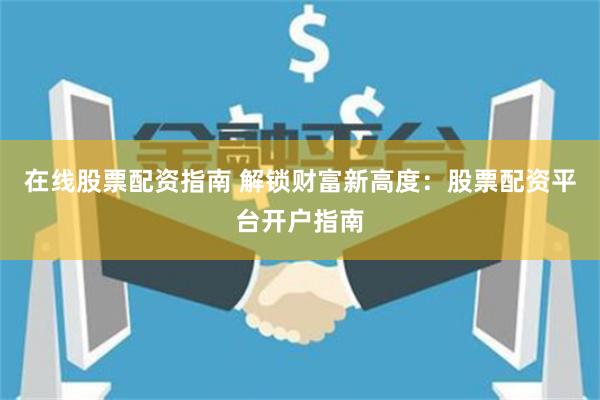 在线股票配资指南 解锁财富新高度：股票配资平台开户指南