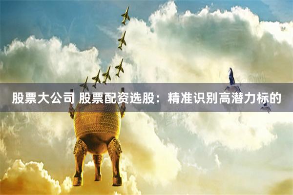 股票大公司 股票配资选股：精准识别高潜力标的