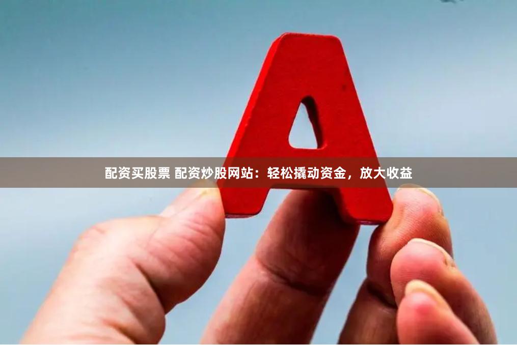 配资买股票 配资炒股网站：轻松撬动资金，放大收益