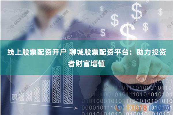 线上股票配资开户 聊城股票配资平台：助力投资者财富增值