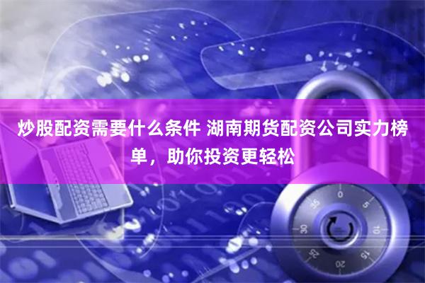 炒股配资需要什么条件 湖南期货配资公司实力榜单，助你投资更轻松