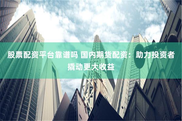 股票配资平台靠谱吗 国内期货配资：助力投资者撬动更大收益