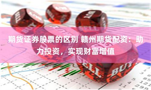 期货证券股票的区别 赣州期货配资：助力投资，实现财富增值