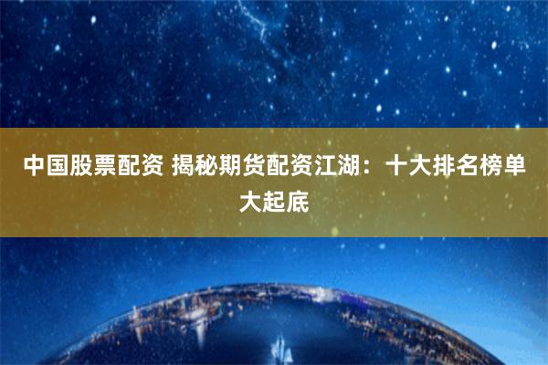 中国股票配资 揭秘期货配资江湖：十大排名榜单大起底