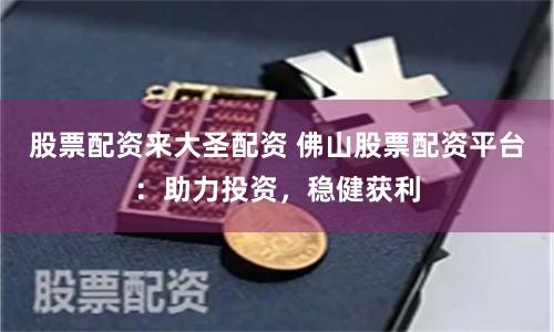 股票配资来大圣配资 佛山股票配资平台：助力投资，稳健获利