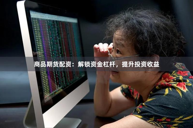 商品期货配资：解锁资金杠杆，提升投资收益