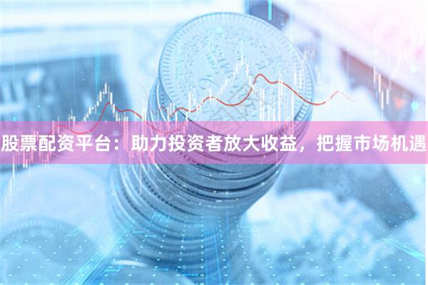 股票配资平台：助力投资者放大收益，把握市场机遇