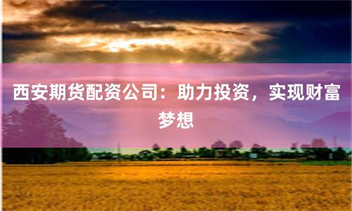 西安期货配资公司：助力投资，实现财富梦想